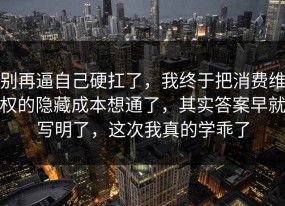别再逼自己硬扛了，我终于把消费维权的隐藏成本想通了，其实答案早就写明了，这次我真的学乖了
