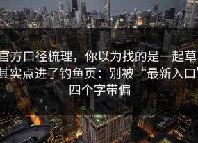 官方口径梳理，你以为找的是一起草，其实点进了钓鱼页：别被“最新入口”四个字带偏