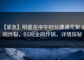 【紧急】明星在中午时分遭遇花絮 全网炸裂，91网全网炸锅，详情探秘