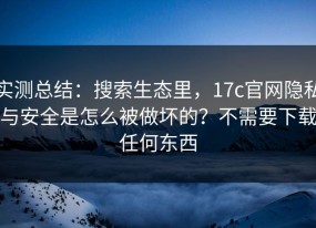 实测总结：搜索生态里，17c官网隐私与安全是怎么被做坏的？不需要下载任何东西
