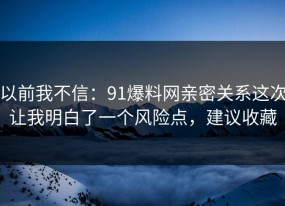 以前我不信：91爆料网亲密关系这次让我明白了一个风险点，建议收藏