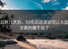 沉默几天后，51吃瓜这波这回让人这次真的藏不住了