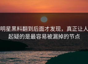 明星黑料翻到后面才发现，真正让人起疑的是最容易被漏掉的节点