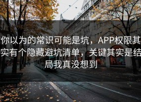 你以为的常识可能是坑，APP权限其实有个隐藏避坑清单，关键其实是结局我真没想到
