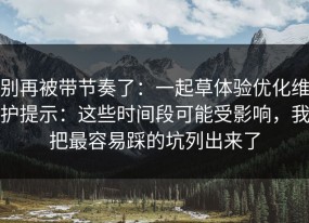 别再被带节奏了：一起草体验优化维护提示：这些时间段可能受影响，我把最容易踩的坑列出来了