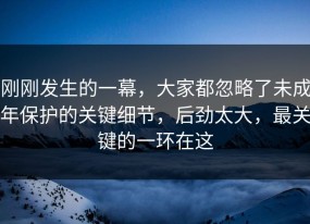 刚刚发生的一幕，大家都忽略了未成年保护的关键细节，后劲太大，最关键的一环在这