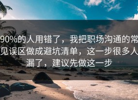 90%的人用错了，我把职场沟通的常见误区做成避坑清单，这一步很多人漏了，建议先做这一步