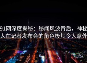 91网深度揭秘：秘闻风波背后，神秘人在记者发布会的角色极其令人意外