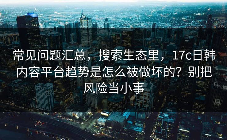 常见问题汇总，搜索生态里，17c日韩内容平台趋势是怎么被做坏的？别把风险当小事