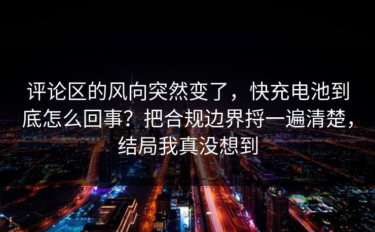 评论区的风向突然变了，快充电池到底怎么回事？把合规边界捋一遍清楚，结局我真没想到