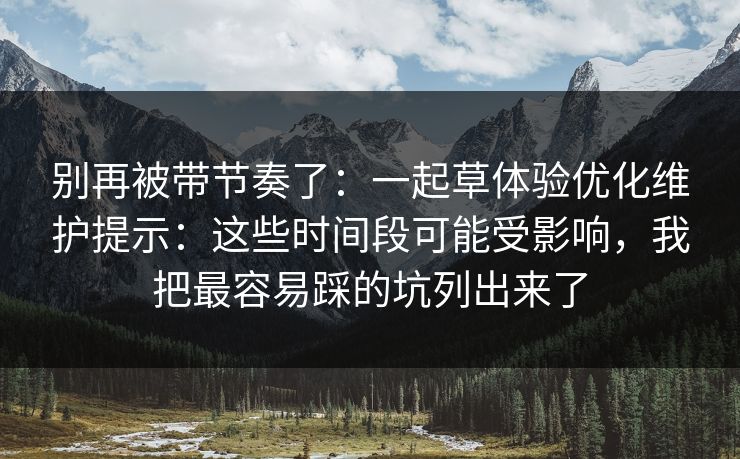 别再被带节奏了：一起草体验优化维护提示：这些时间段可能受影响，我把最容易踩的坑列出来了