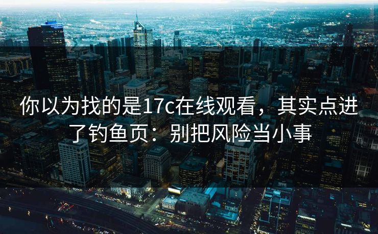 你以为找的是17c在线观看，其实点进了钓鱼页：别把风险当小事