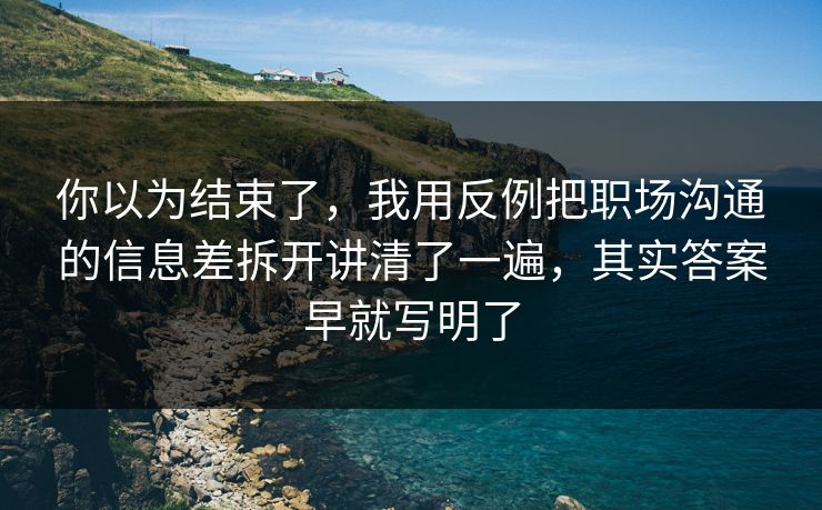 你以为结束了，我用反例把职场沟通的信息差拆开讲清了一遍，其实答案早就写明了