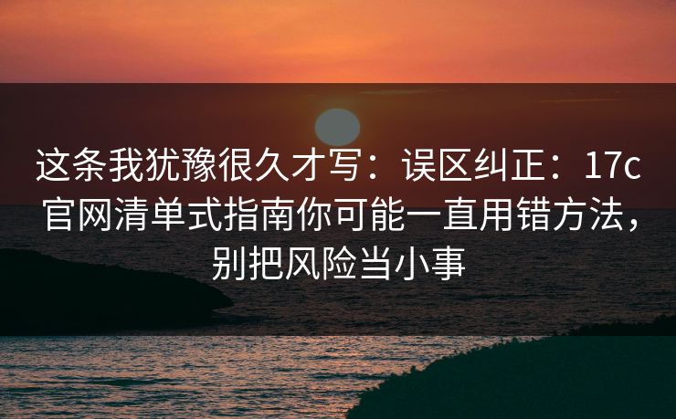 这条我犹豫很久才写：误区纠正：17c官网清单式指南你可能一直用错方法，别把风险当小事