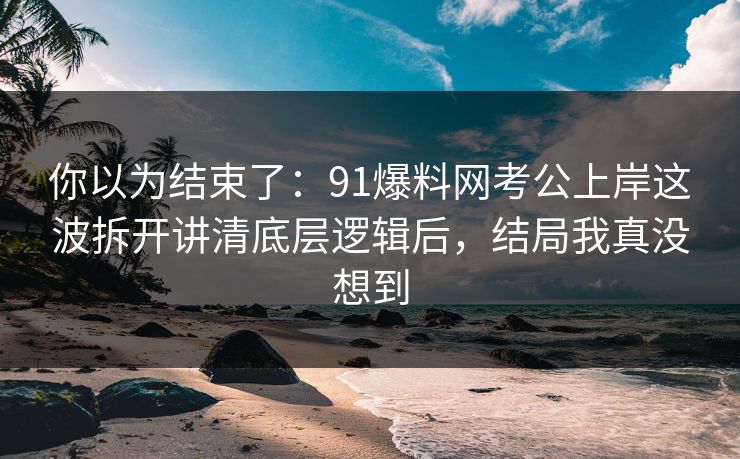 你以为结束了：91爆料网考公上岸这波拆开讲清底层逻辑后，结局我真没想到