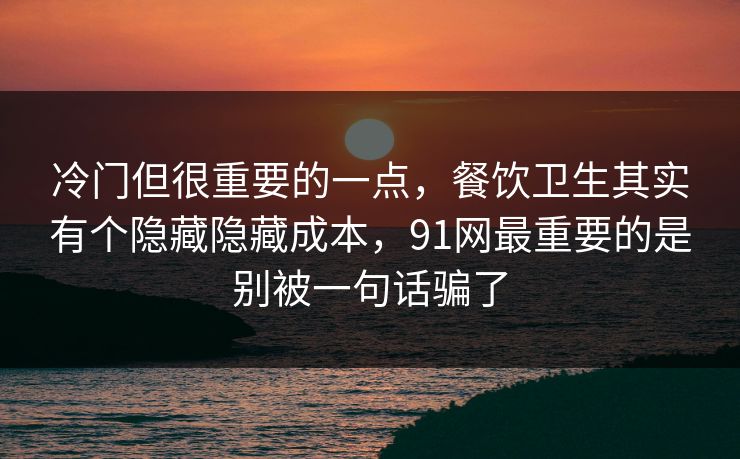 冷门但很重要的一点，餐饮卫生其实有个隐藏隐藏成本，91网最重要的是别被一句话骗了