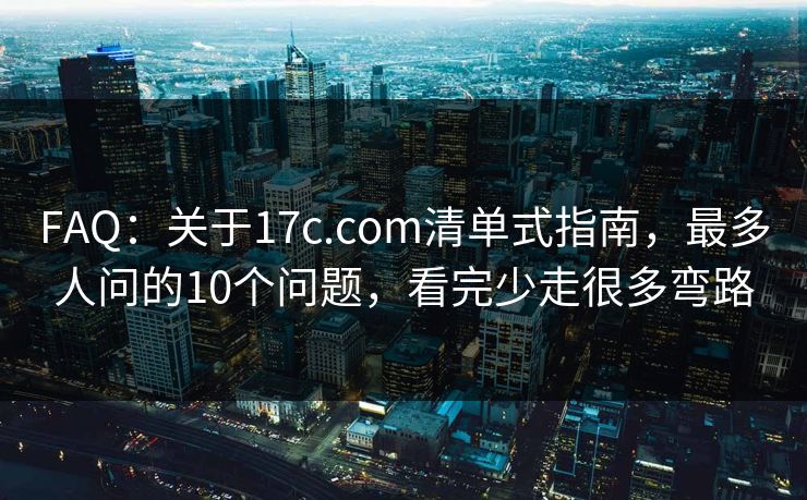 FAQ：关于17c.com清单式指南，最多人问的10个问题，看完少走很多弯路