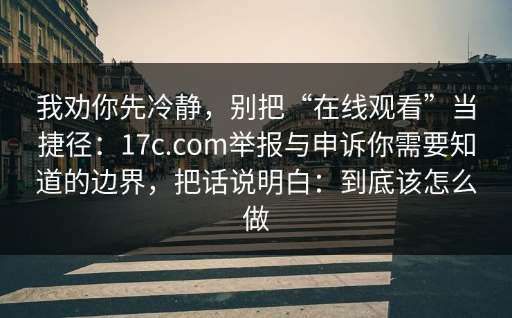 我劝你先冷静,别把“在线观看”当捷径:17c.com举报与申诉你需要知道的边界,把话说明白:到底该怎么做 我劝你先冷静,别把“在线观看”当捷径:17c.com举报与申诉你需要知道的边界,把话说明白:到底该怎么做