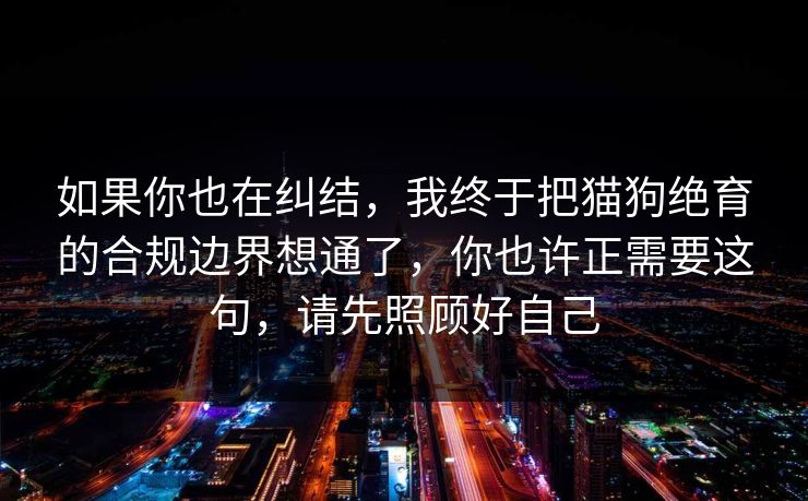 如果你也在纠结，我终于把猫狗绝育的合规边界想通了，你也许正需要这句，请先照顾好自己
