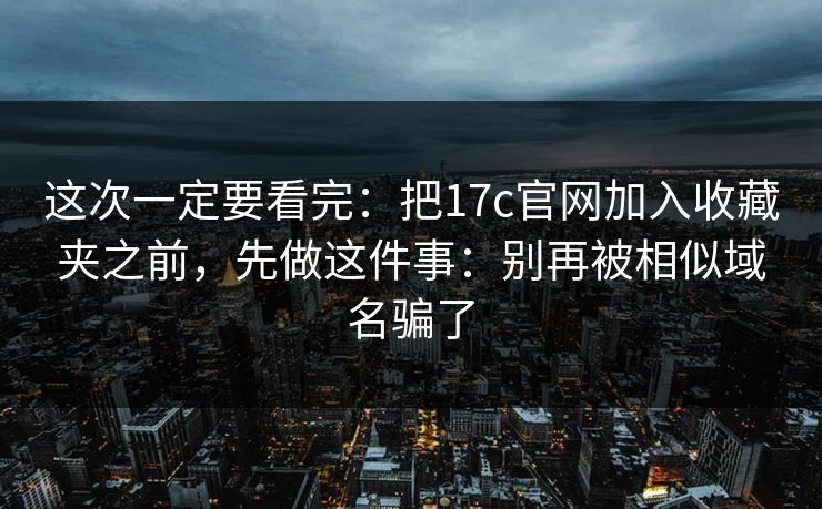 这次一定要看完：把17c官网加入收藏夹之前，先做这件事：别再被相似域名骗了