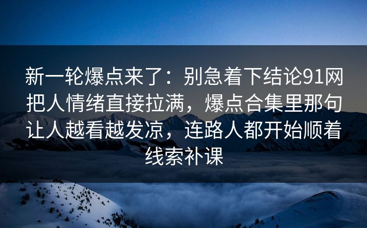新一轮爆点来了:别急着下结论91网把人情绪直接拉满,爆点合集里那句让人越看越发凉,连路人都开始顺着线索补课 新一轮爆点来了:别急着下结论91网把人情绪直接拉满,爆点合集里那句让人越看越发凉,连路人都开始顺着线索补课