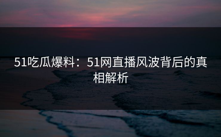 51吃瓜爆料：51网直播风波背后的真相解析