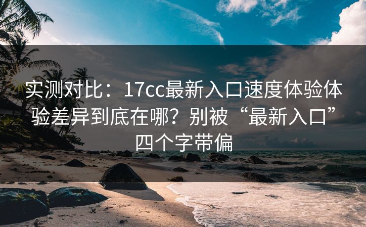 实测对比:17cc最新入口速度体验体验差异到底在哪?别被“最新入口”四个字带偏 实测对比:17cc最新入口速度体验体验差异到底在哪?别被“最新入口”四个字带偏