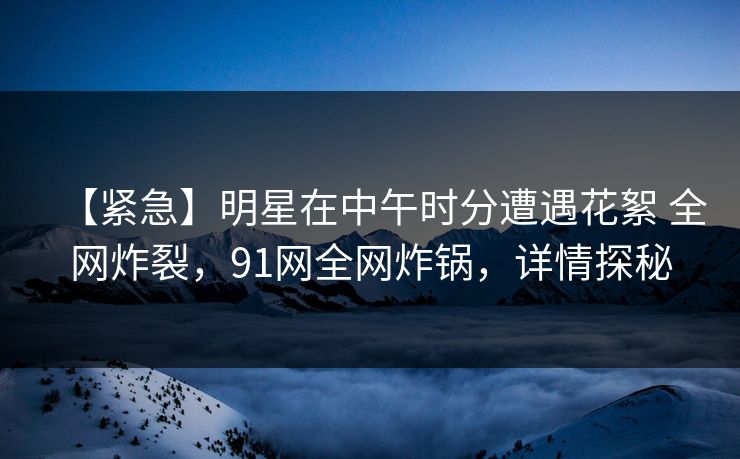 【紧急】明星在中午时分遭遇花絮 全网炸裂,91网全网炸锅,详情探秘 【紧急】明星在中午时分遭遇花絮 全网炸裂,91网全网炸锅,详情探秘