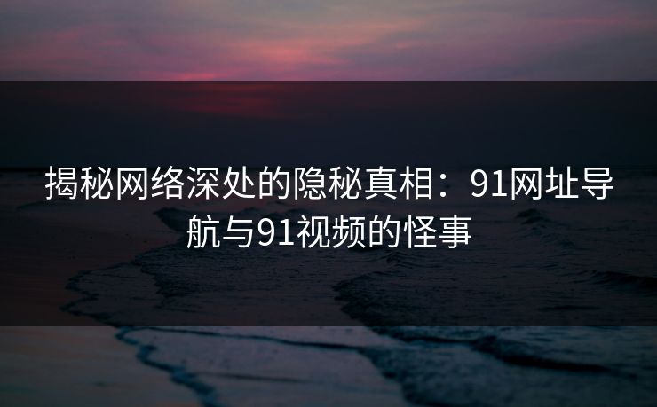 揭秘网络深处的隐秘真相：91网址导航与91视频的怪事