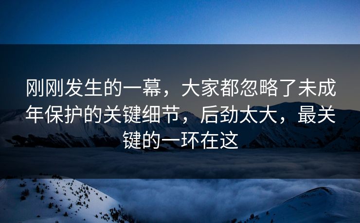 刚刚发生的一幕，大家都忽略了未成年保护的关键细节，后劲太大，最关键的一环在这