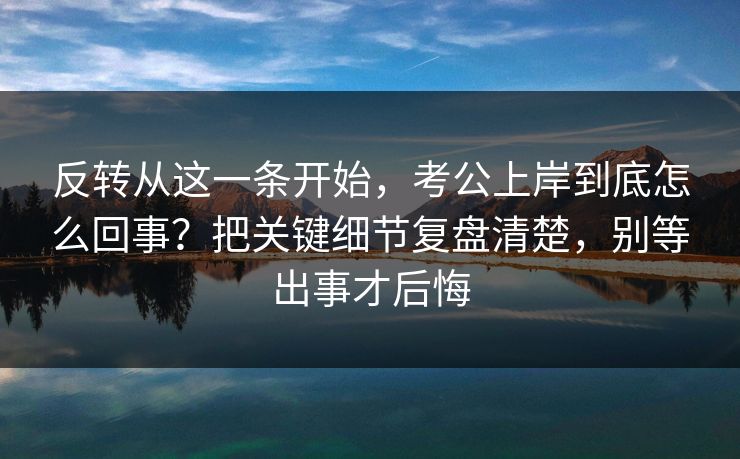 反转从这一条开始，考公上岸到底怎么回事？把关键细节复盘清楚，别等出事才后悔