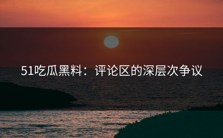51吃瓜黑料：评论区的深层次争议
