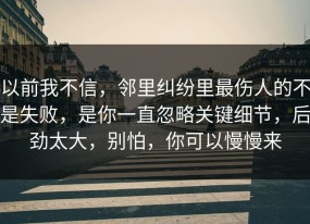 以前我不信，邻里纠纷里最伤人的不是失败，是你一直忽略关键细节，后劲太大，别怕，你可以慢慢来