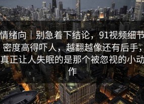 情绪向｜别急着下结论，91视频细节密度高得吓人，越翻越像还有后手，真正让人失眠的是那个被忽视的小动作