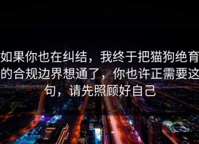 如果你也在纠结，我终于把猫狗绝育的合规边界想通了，你也许正需要这句，请先照顾好自己