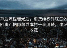 幕后流程曝光后，消费维权到底怎么回事？把隐藏成本捋一遍清楚，建议收藏