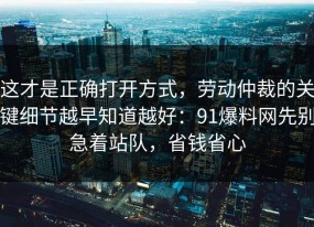 这才是正确打开方式，劳动仲裁的关键细节越早知道越好：91爆料网先别急着站队，省钱省心