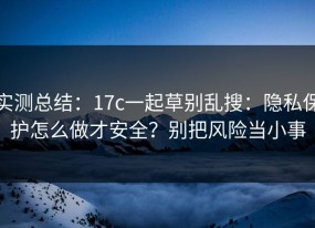 实测总结：17c一起草别乱搜：隐私保护怎么做才安全？别把风险当小事