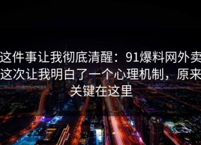 这件事让我彻底清醒：91爆料网外卖这次让我明白了一个心理机制，原来关键在这里