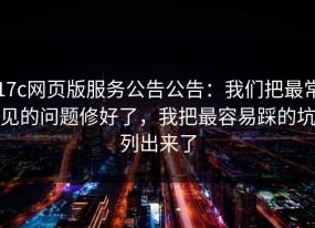 17c网页版服务公告公告：我们把最常见的问题修好了，我把最容易踩的坑列出来了