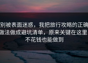 别被表面迷惑，我把旅行攻略的正确做法做成避坑清单，原来关键在这里，不花钱也能做到
