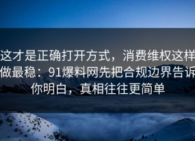 这才是正确打开方式，消费维权这样做最稳：91爆料网先把合规边界告诉你明白，真相往往更简单
