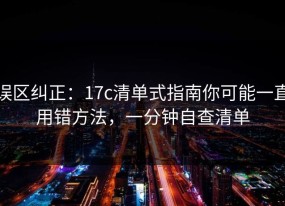 误区纠正：17c清单式指南你可能一直用错方法，一分钟自查清单