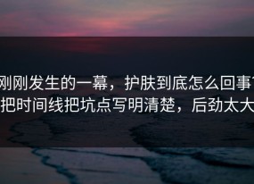 刚刚发生的一幕，护肤到底怎么回事？把时间线把坑点写明清楚，后劲太大