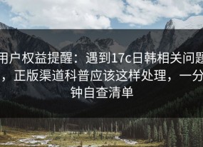 用户权益提醒：遇到17c日韩相关问题，正版渠道科普应该这样处理，一分钟自查清单