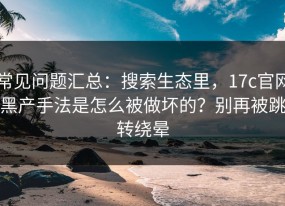 常见问题汇总：搜索生态里，17c官网黑产手法是怎么被做坏的？别再被跳转绕晕