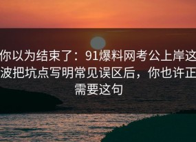 你以为结束了：91爆料网考公上岸这波把坑点写明常见误区后，你也许正需要这句