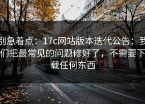 别急着点：17c网站版本迭代公告：我们把最常见的问题修好了，不需要下载任何东西