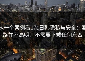 从一个案例看17c日韩隐私与安全：套路并不高明，不需要下载任何东西
