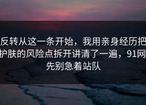 反转从这一条开始，我用亲身经历把护肤的风险点拆开讲清了一遍，91网 先别急着站队